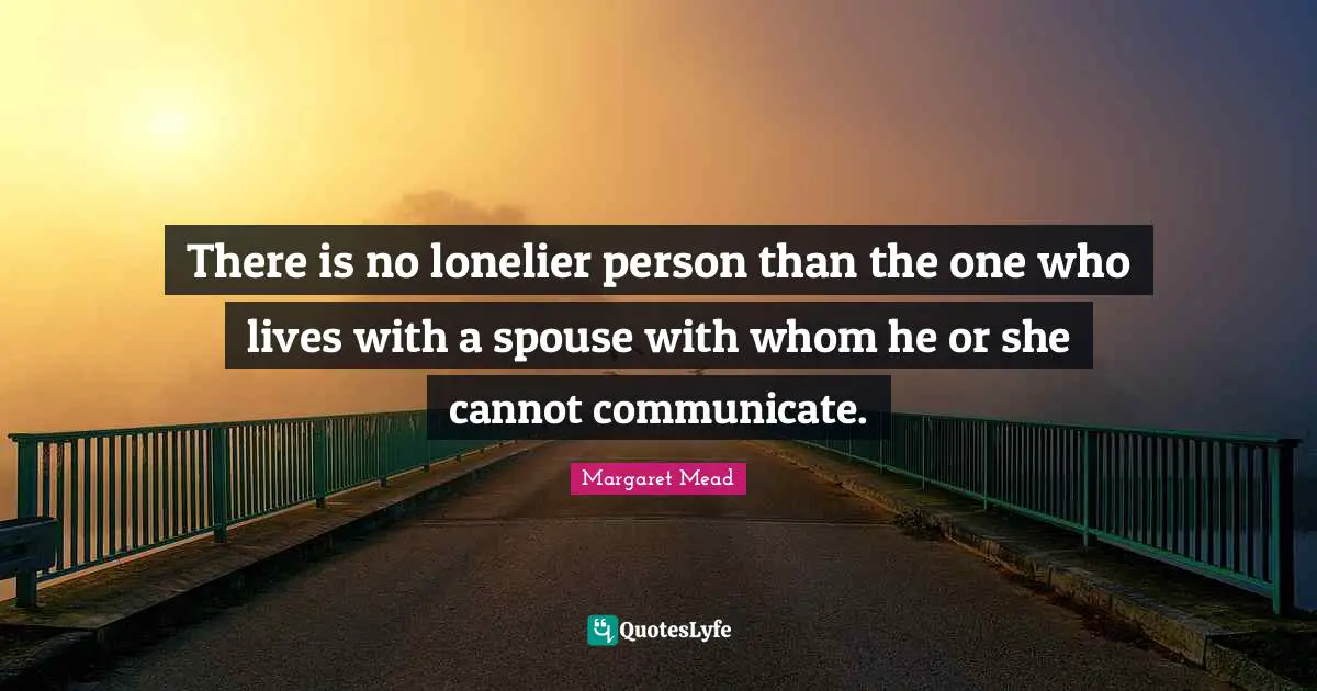 There is no lonelier person than the one who lives with a spouse with whom he or she cannot communicate.