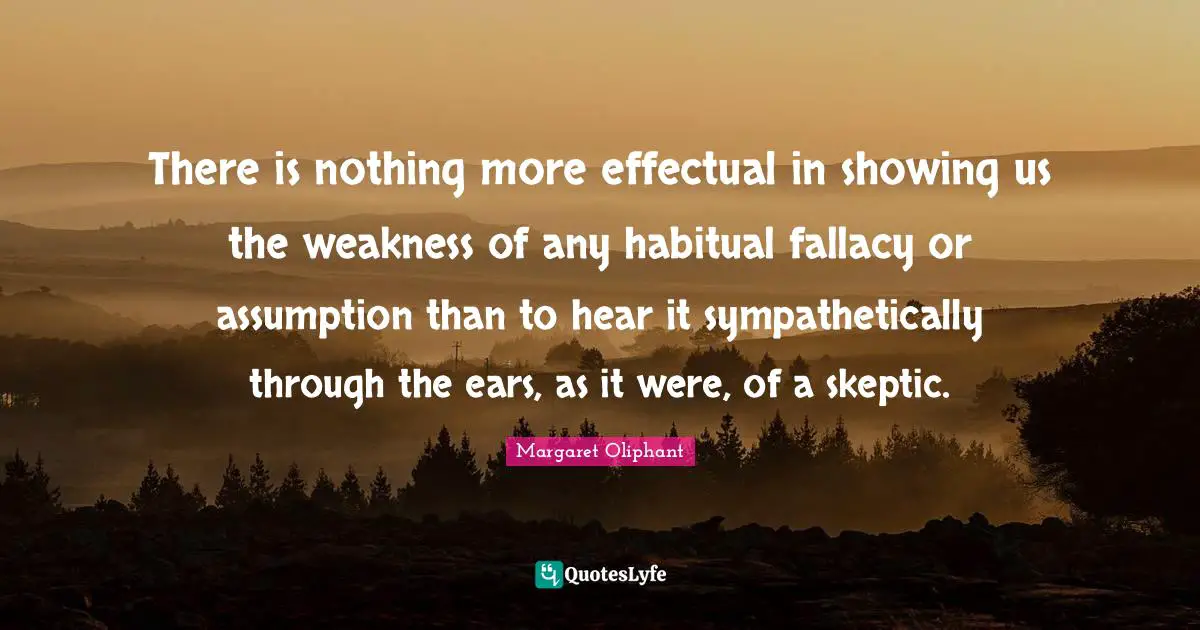 There is nothing more effectual in showing us the weakness of any habitual fallacy or assumption than to hear it sympathetically through the ears, as it were, of a skeptic.
