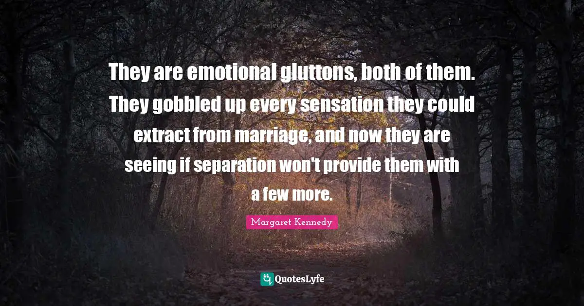 They are emotional gluttons, both of them. They gobbled up every sensation they could extract from marriage, and now they are seeing if separation won't provide them with a few more.