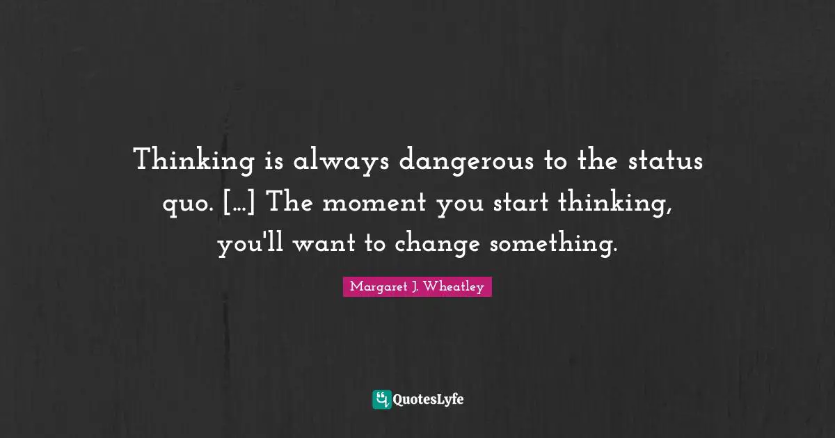 Thinking is always dangerous to the status quo. [...] The moment you start thinking, you'll want to change something.