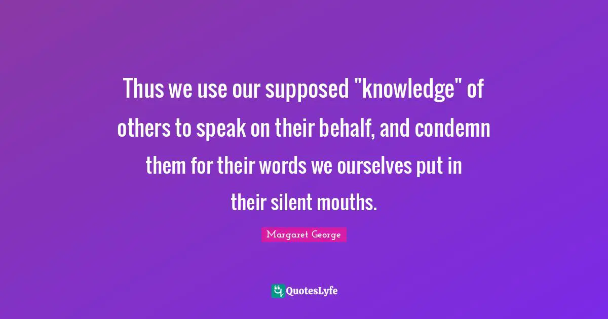 Thus we use our supposed "knowledge" of others to speak on their behalf, and condemn them for their words we ourselves put in their silent mouths.