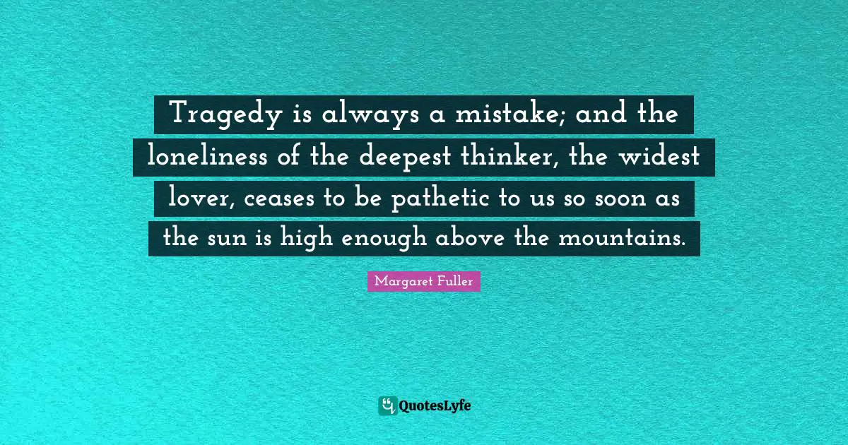 Tragedy is always a mistake; and the loneliness of the deepest thinker, the widest lover, ceases to be pathetic to us so soon as the sun is high enough above the mountains.