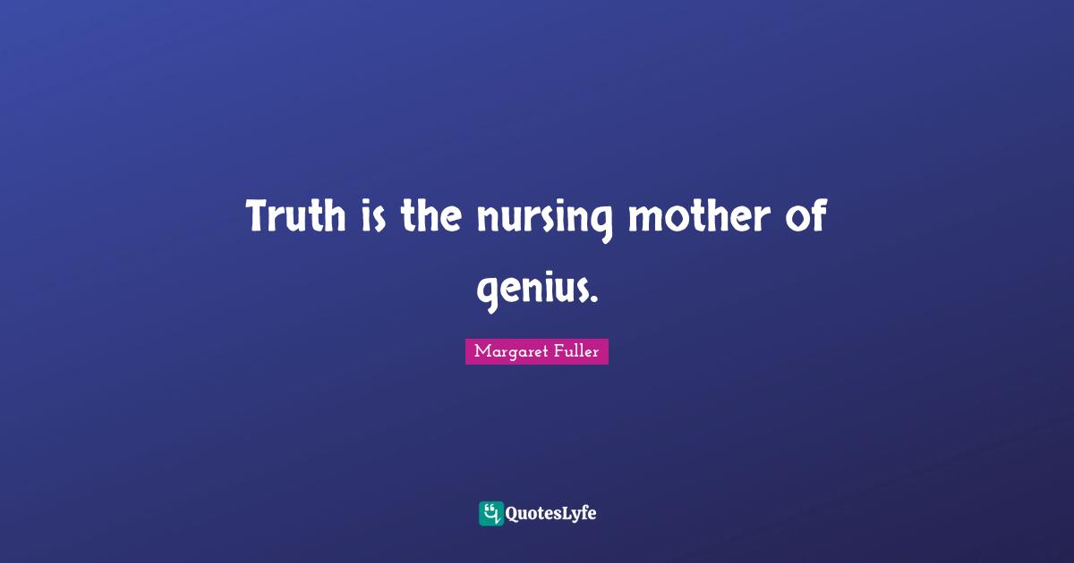 Truth is the nursing mother of genius.