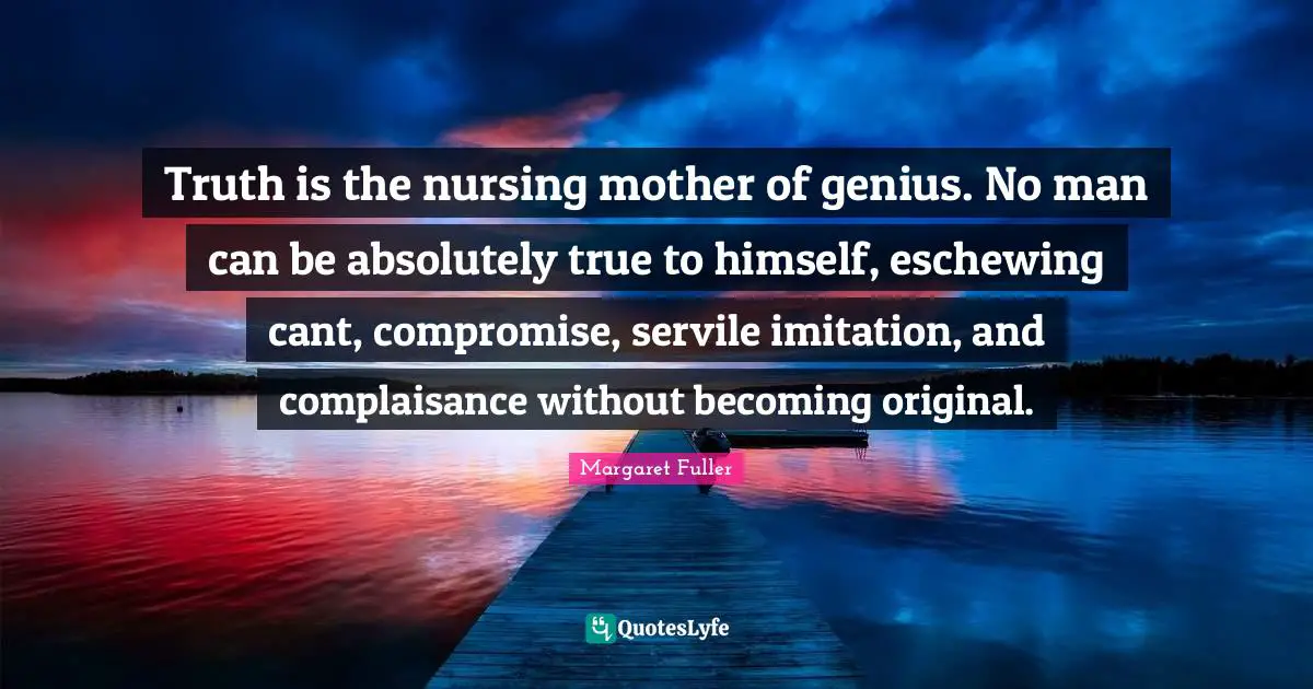 Truth is the nursing mother of genius. No man can be absolutely true to himself, eschewing cant, compromise, servile imitation, and complaisance without becoming original.