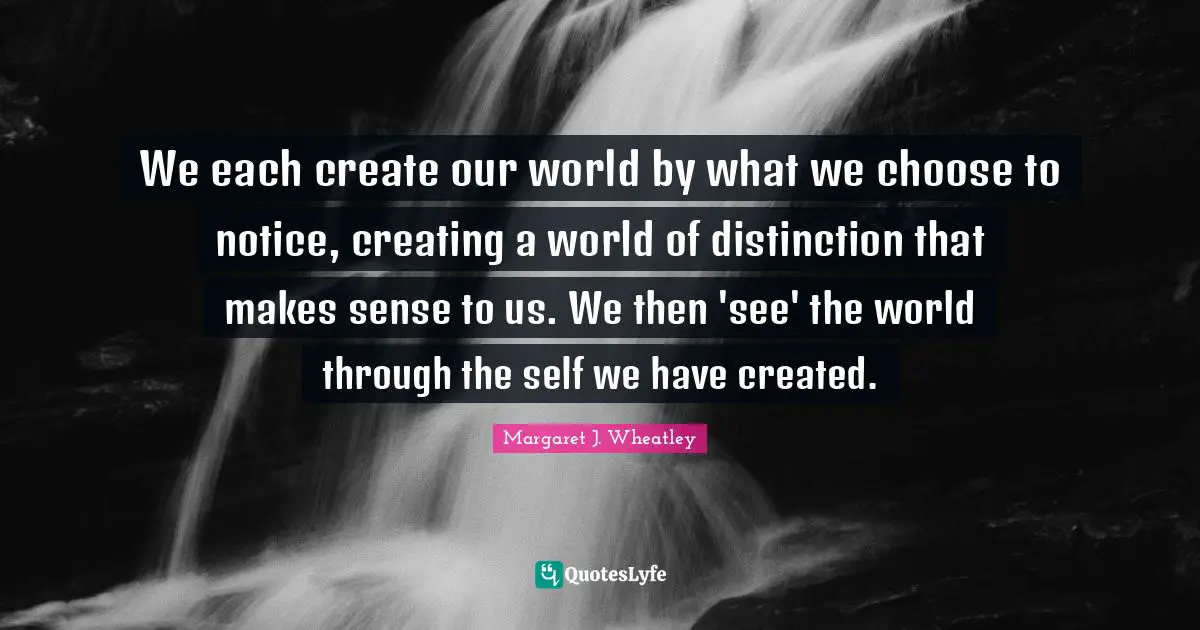 Margaret J. Wheatley Quotes: "We each create our world by what we choose to notice, creating a world of distinction that makes sense to us. We then 'see' the world through the self we have created."