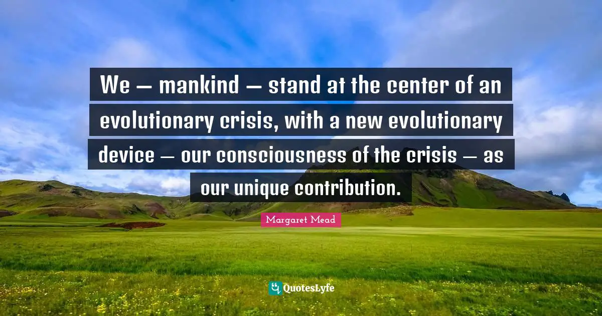 Margaret Mead Quotes: "We — mankind — stand at the center of an evolutionary crisis, with a new evolutionary device — our consciousness of the crisis — as our unique contribution."