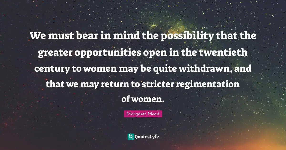 We must bear in mind the possibility that the greater opportunities open in the twentieth century to women may be quite withdrawn, and that we may return to stricter regimentation of women.