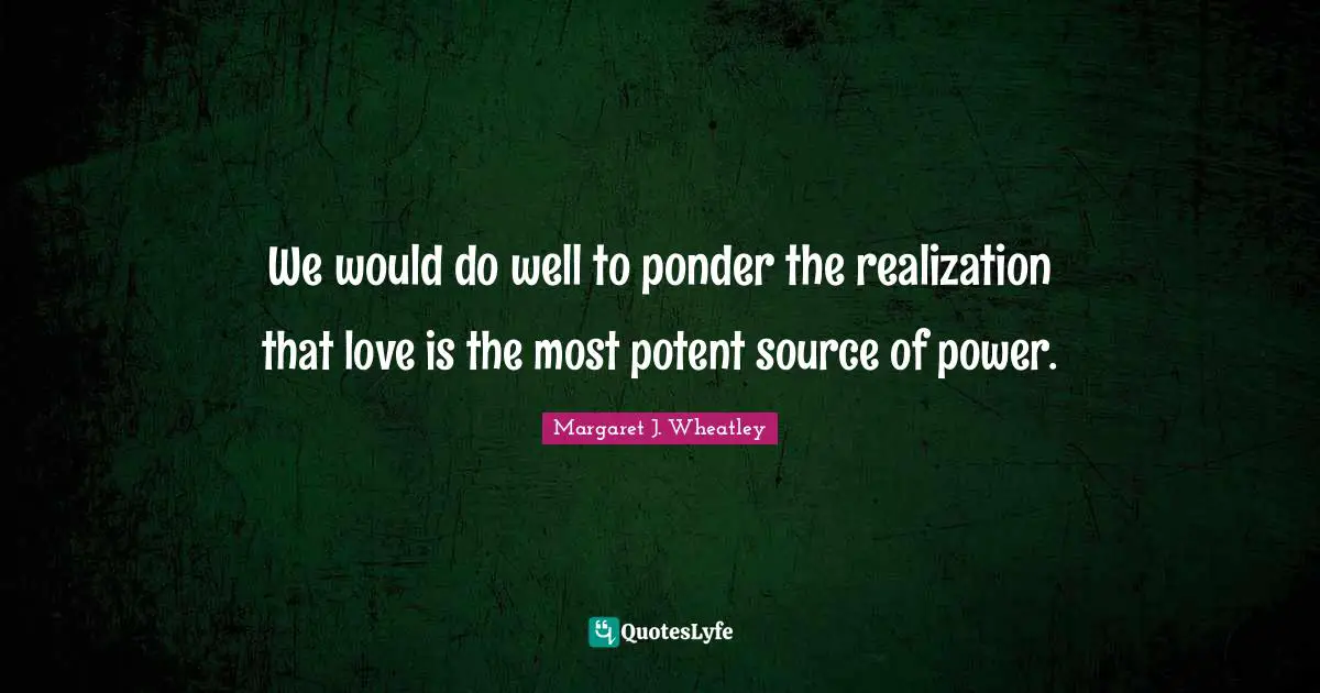 Margaret J. Wheatley Quotes: "We would do well to ponder the realization that love is the most potent source of power."
