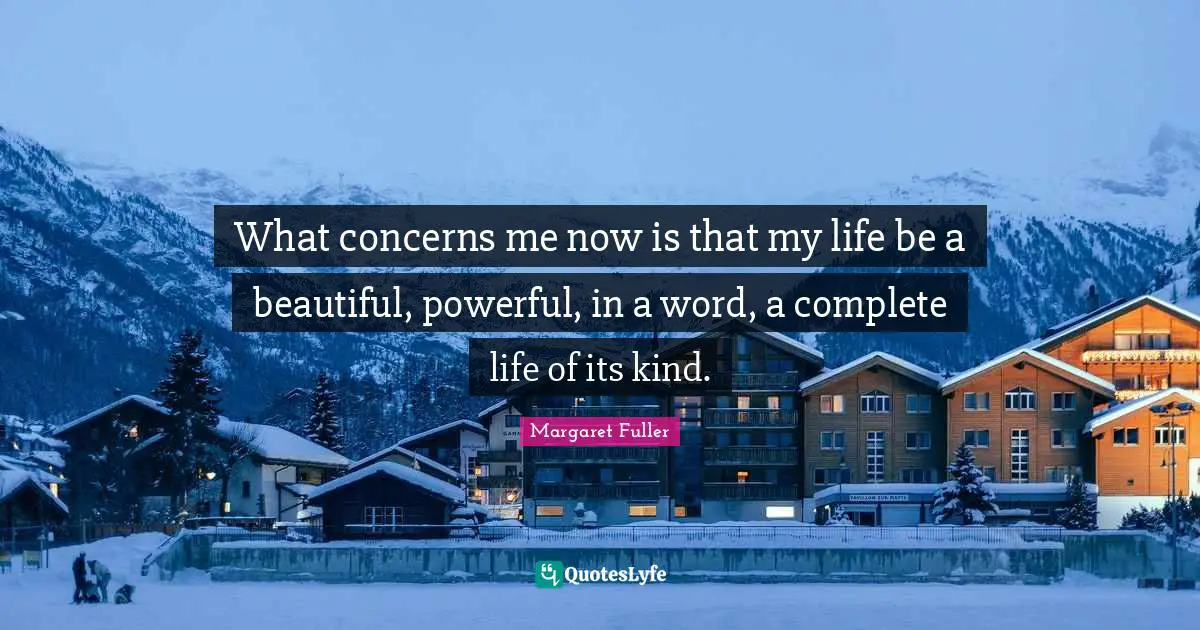What concerns me now is that my life be a beautiful, powerful, in a word, a complete life of its kind.