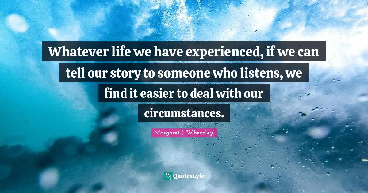 Margaret J. Wheatley Quotes: "Whatever life we have experienced, if we can tell our story to someone who listens, we find it easier to deal with our circumstances."
