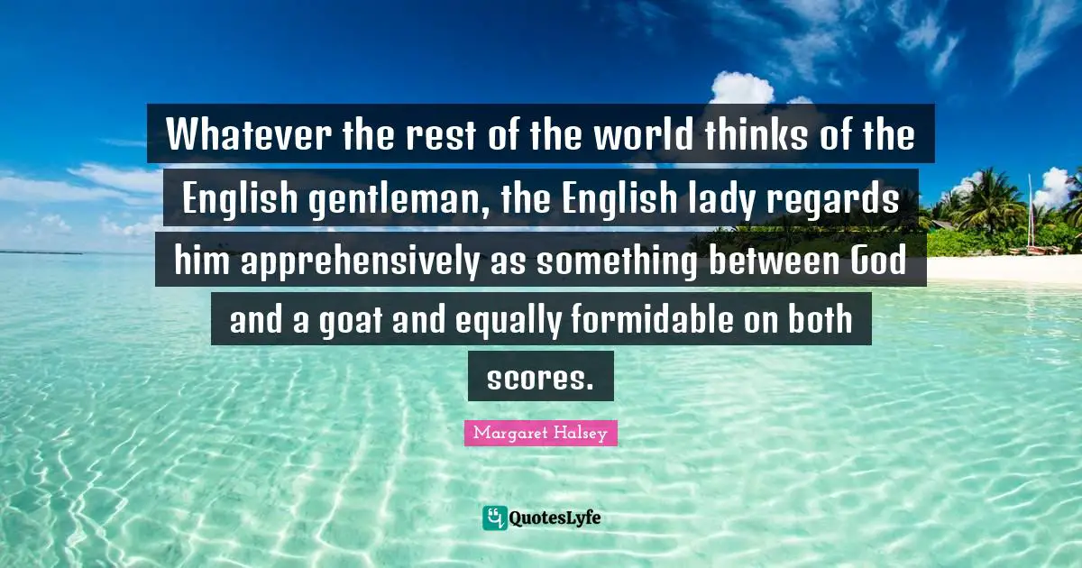 Whatever the rest of the world thinks of the English gentleman, the English lady regards him apprehensively as something between God and a goat and equally formidable on both scores.