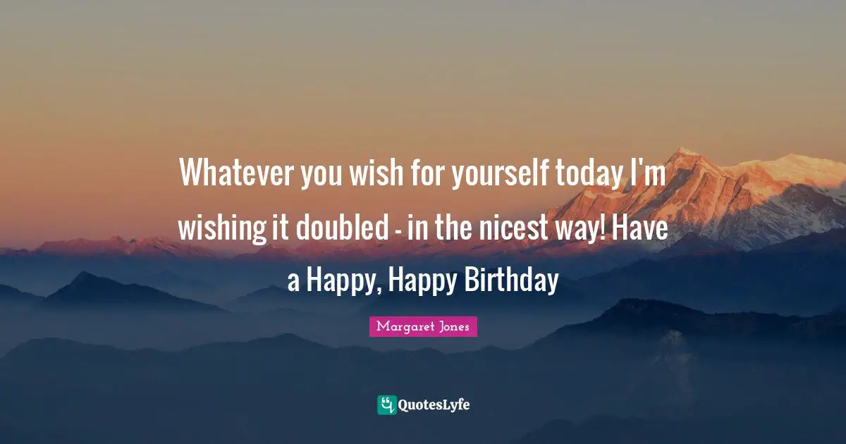 Whatever you wish for yourself today I'm wishing it doubled - in the nicest way! Have a Happy, Happy Birthday