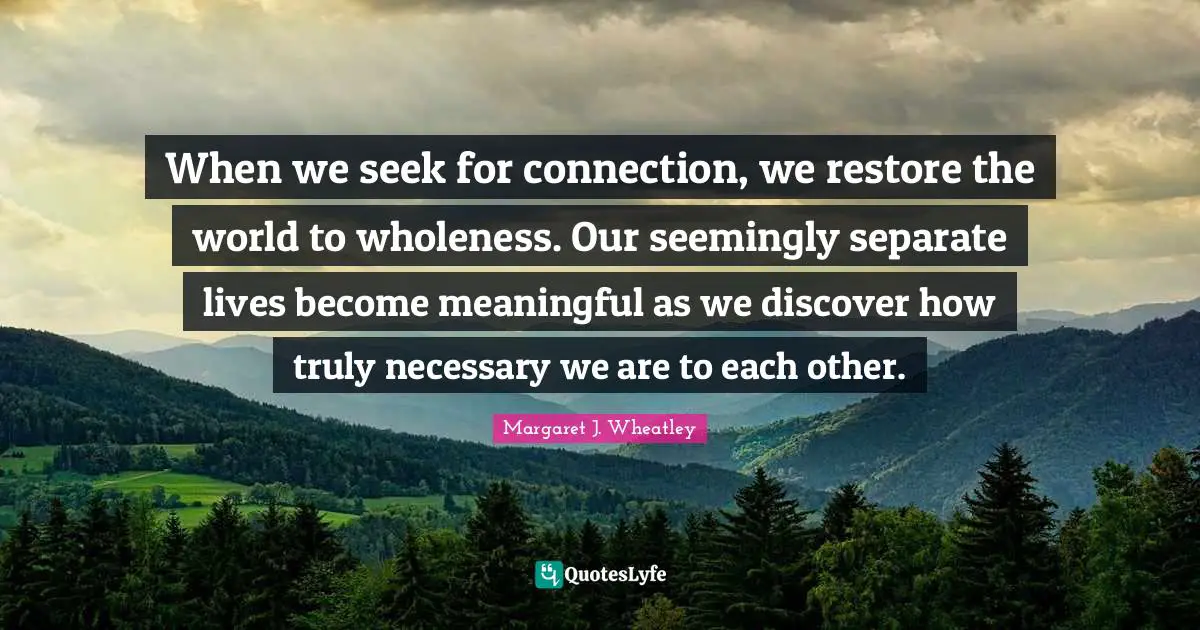 Meaningful Quotes: "When we seek for connection, we restore the world to wholeness. Our seemingly separate lives become meaningful as we discover how truly necessary we are to each other."