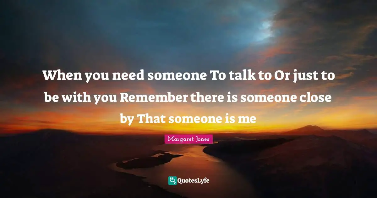 When you need someone To talk to Or just to be with you Remember there is someone close by That someone is me