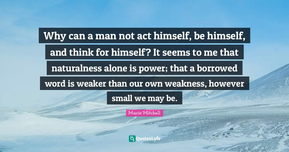 Maria Mitchell Quotes: "Why can a man not act himself, be himself, and think for himself? It seems to me that naturalness alone is power; that a borrowed word is weaker than our own weakness, however small we may be."
