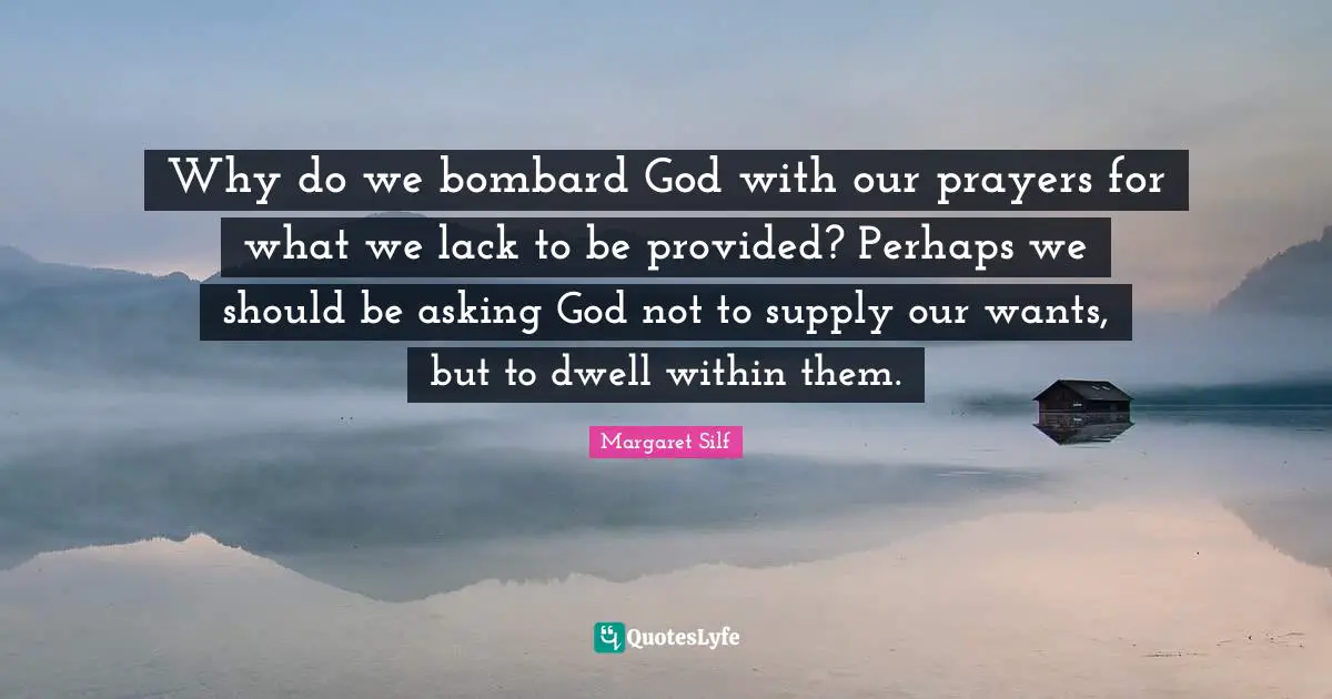 Why do we bombard God with our prayers for what we lack to be provided? Perhaps we should be asking God not to supply our wants, but to dwell within them.