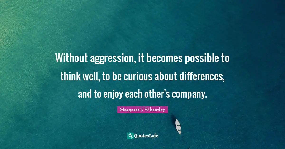 Margaret J. Wheatley Quotes: "Without aggression, it becomes possible to think well, to be curious about differences, and to enjoy each other's company."