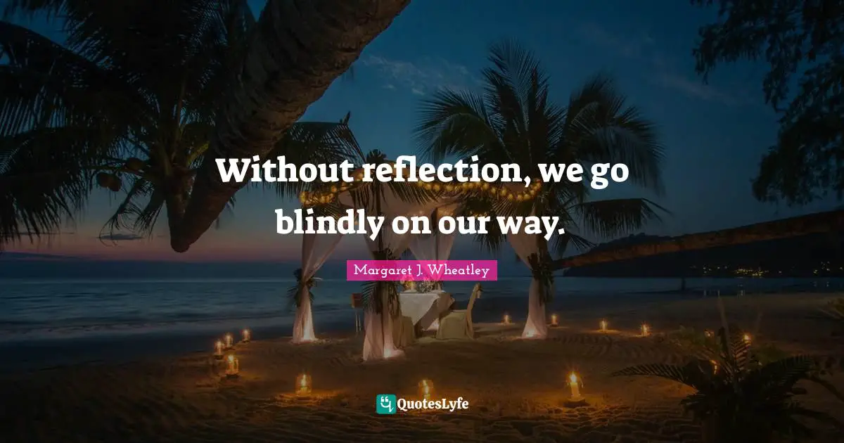 Margaret J. Wheatley Quotes: "Without reflection, we go blindly on our way."