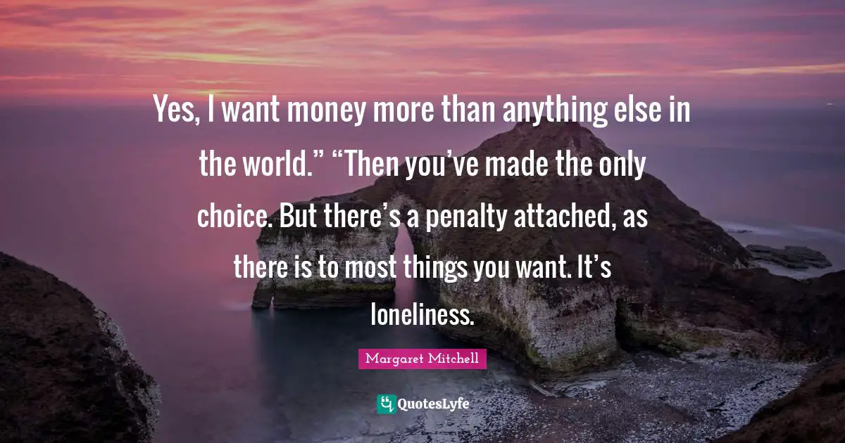 Yes, I want money more than anything else in the world.” “Then you’ve made the only choice. But there’s a penalty attached, as there is to most things you want. It’s loneliness.