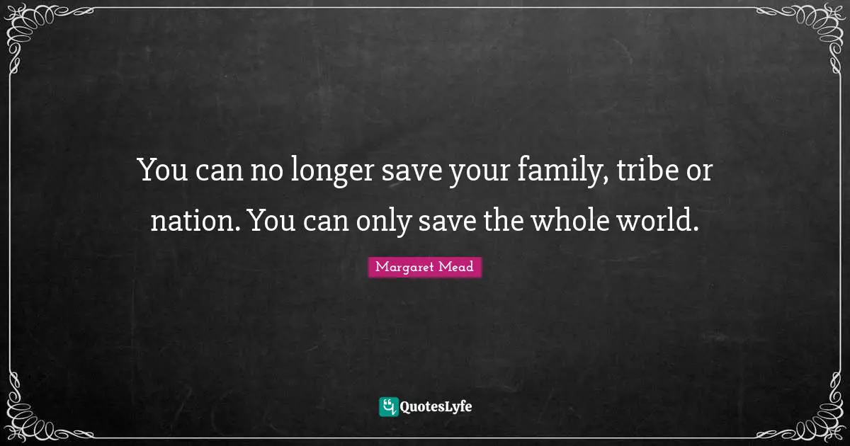 You can no longer save your family, tribe or nation. You can only save the whole world.