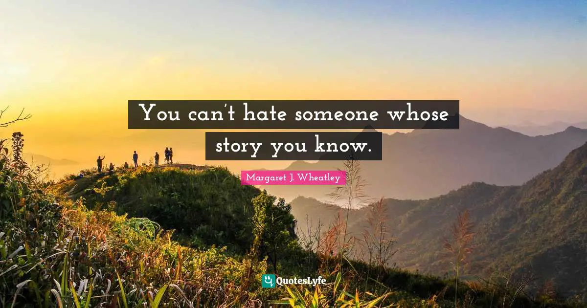 Margaret J. Wheatley Quotes: "You can’t hate someone whose story you know."