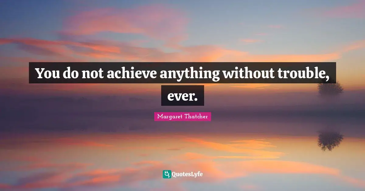You do not achieve anything without trouble, ever.