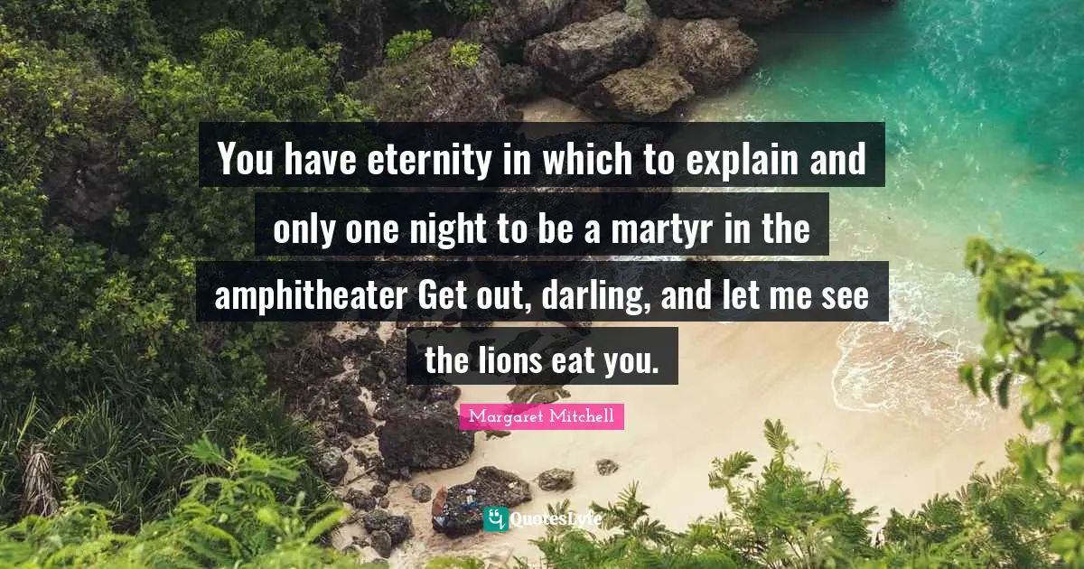 You have eternity in which to explain and only one night to be a martyr in the amphitheater Get out, darling, and let me see the lions eat you.