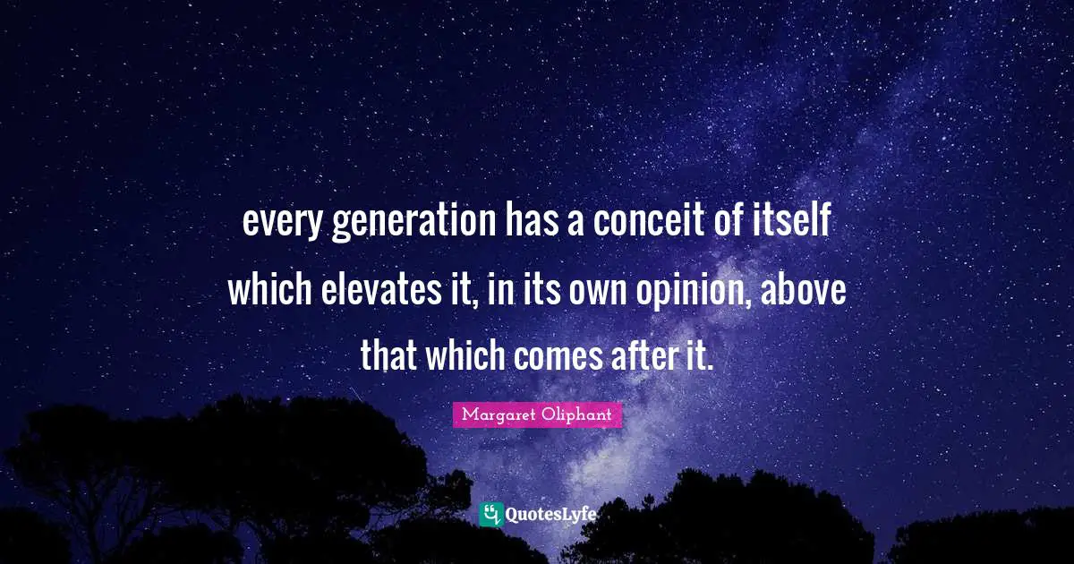 every generation has a conceit of itself which elevates it, in its own opinion, above that which comes after it.