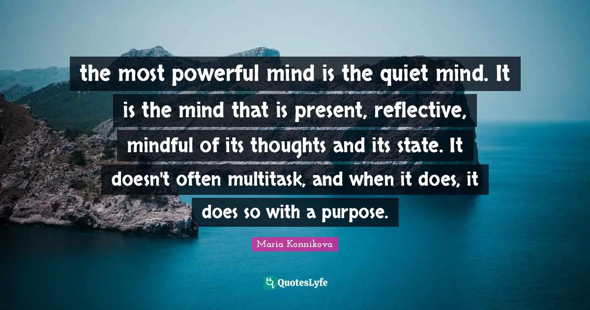 the most powerful mind is the quiet mind. It is the mind that is present, reflective, mindful of its thoughts and its state. It doesn't often multitask, and when it does, it does so with a purpose.
