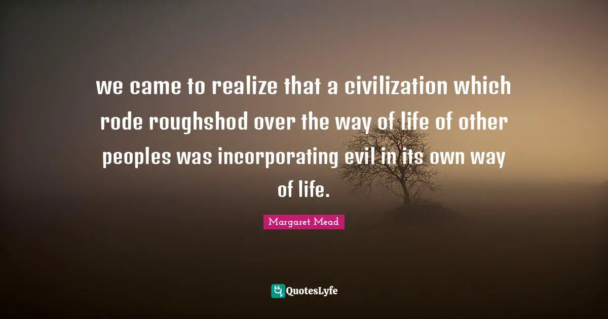 Margaret Mead Quotes: "we came to realize that a civilization which rode roughshod over the way of life of other peoples was incorporating evil in its own way of life."