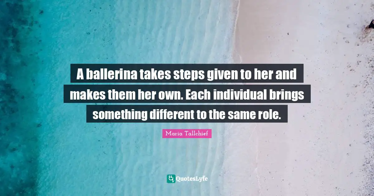 Given Quotes: "A ballerina takes steps given to her and makes them her own. Each individual brings something different to the same role."