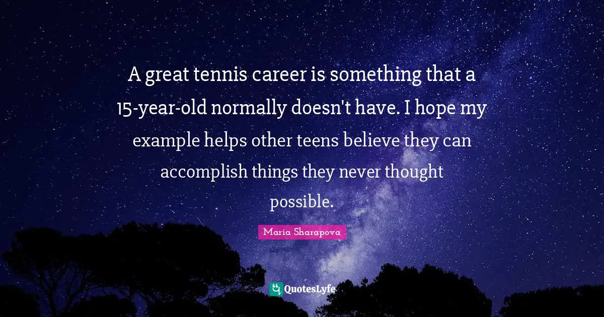 Teens Quotes: "A great tennis career is something that a 15-year-old normally doesn't have. I hope my example helps other teens believe they can accomplish things they never thought possible."