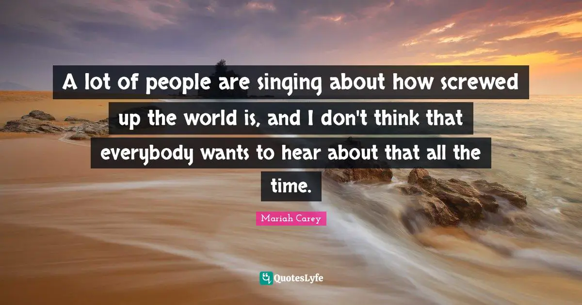A lot of people are singing about how screwed up the world is, and I don't think that everybody wants to hear about that all the time.