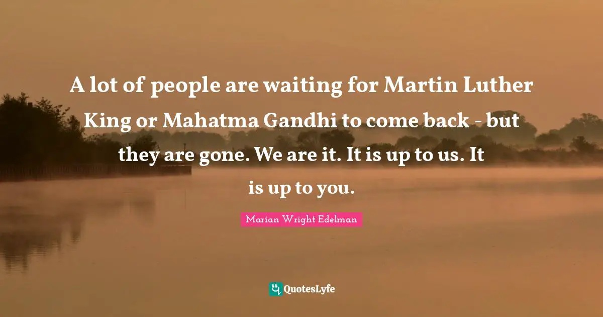 A lot of people are waiting for Martin Luther King or Mahatma Gandhi to come back - but they are gone. We are it. It is up to us. It is up to you.