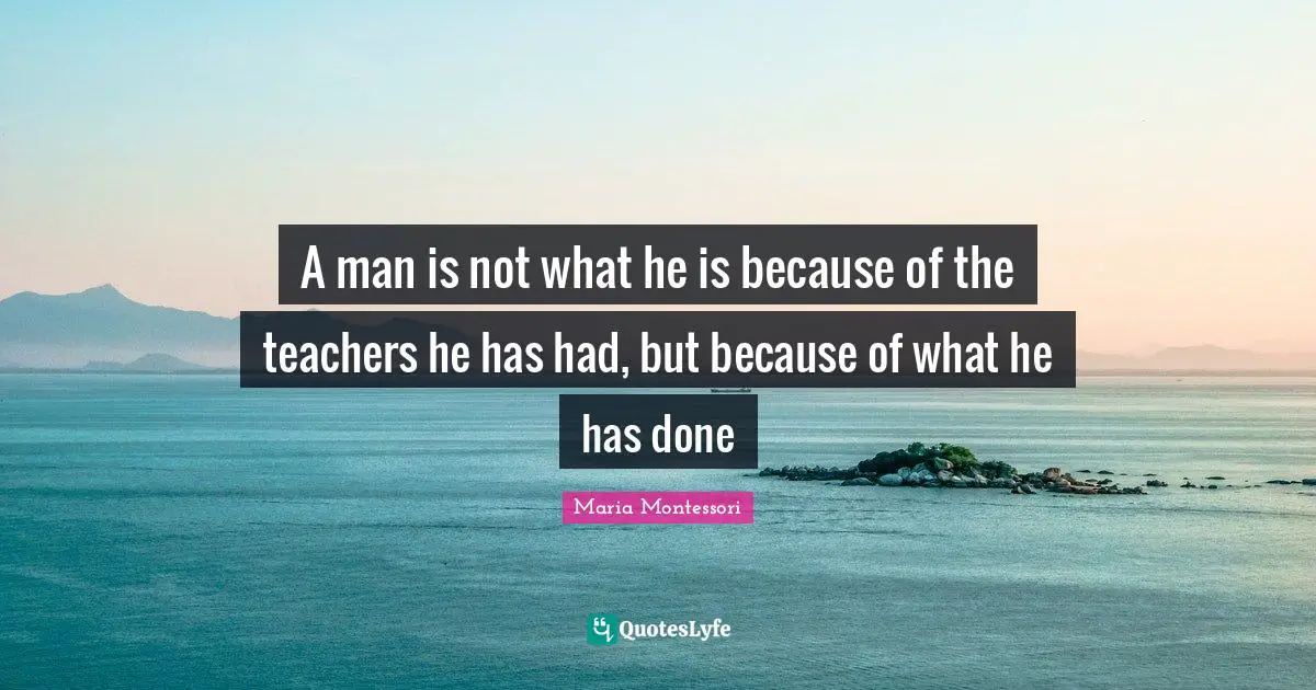 A man is not what he is because of the teachers he has had, but because of what he has done