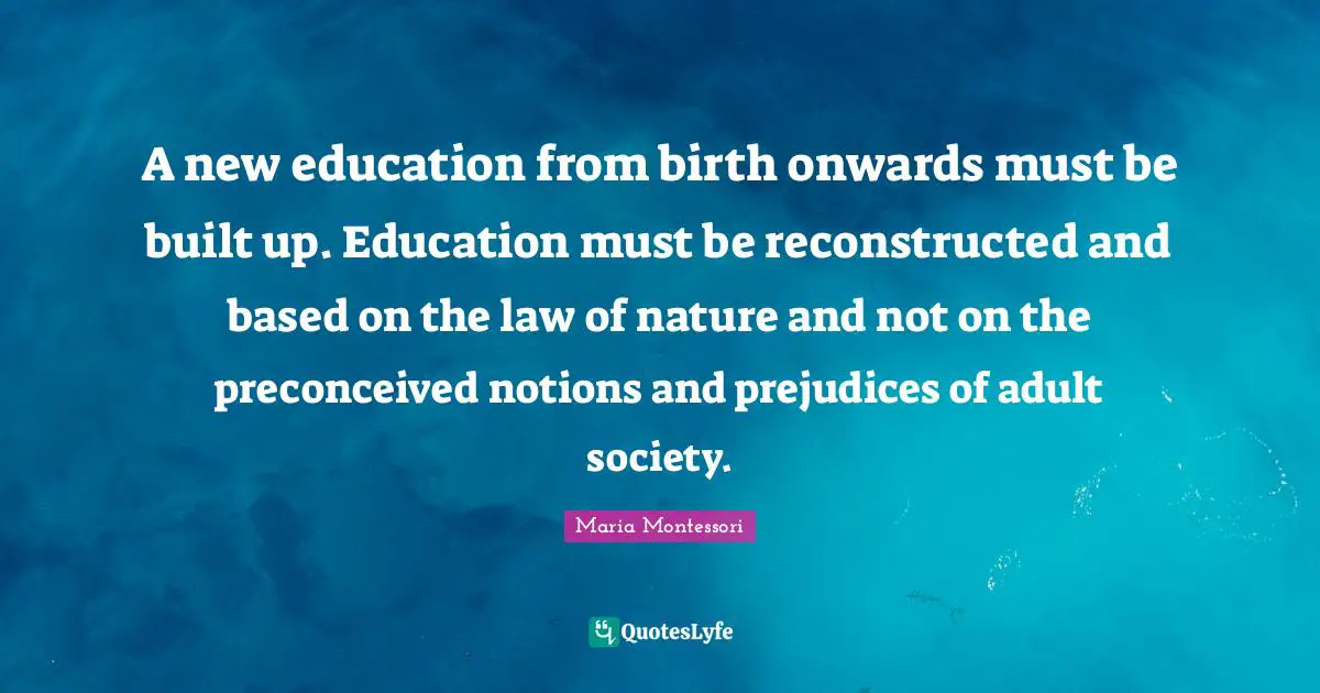 A new education from birth onwards must be built up. Education must be reconstructed and based on the law of nature and not on the preconceived notions and prejudices of adult society.