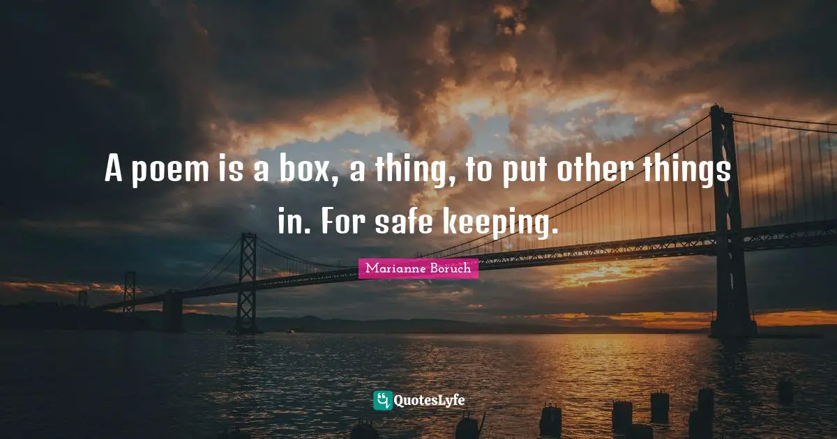 A poem is a box, a thing, to put other things in. For safe keeping.