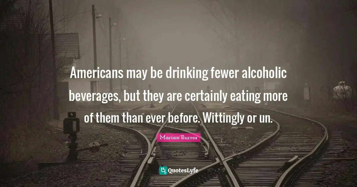 J.X. Burros Quotes: "Americans may be drinking fewer alcoholic beverages, but they are certainly eating more of them than ever before. Wittingly or un."