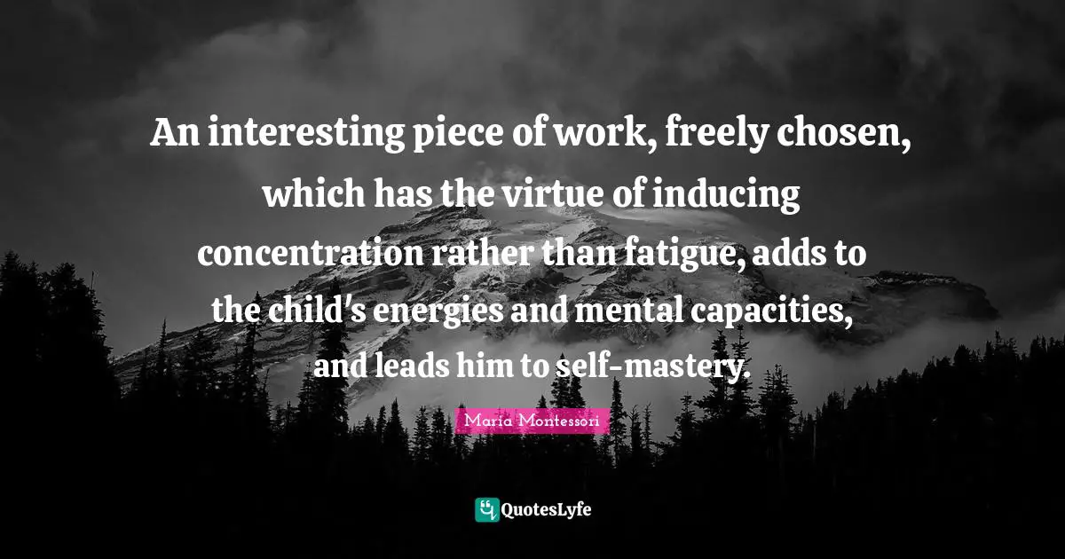 An interesting piece of work, freely chosen, which has the virtue of inducing concentration rather than fatigue, adds to the child's energies and mental capacities, and leads him to self-mastery.