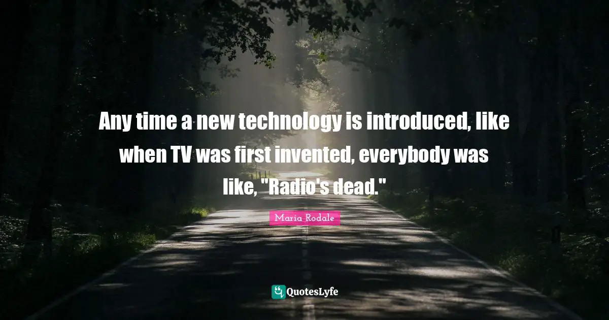 Any time a new technology is introduced, like when TV was first invented, everybody was like, "Radio's dead."