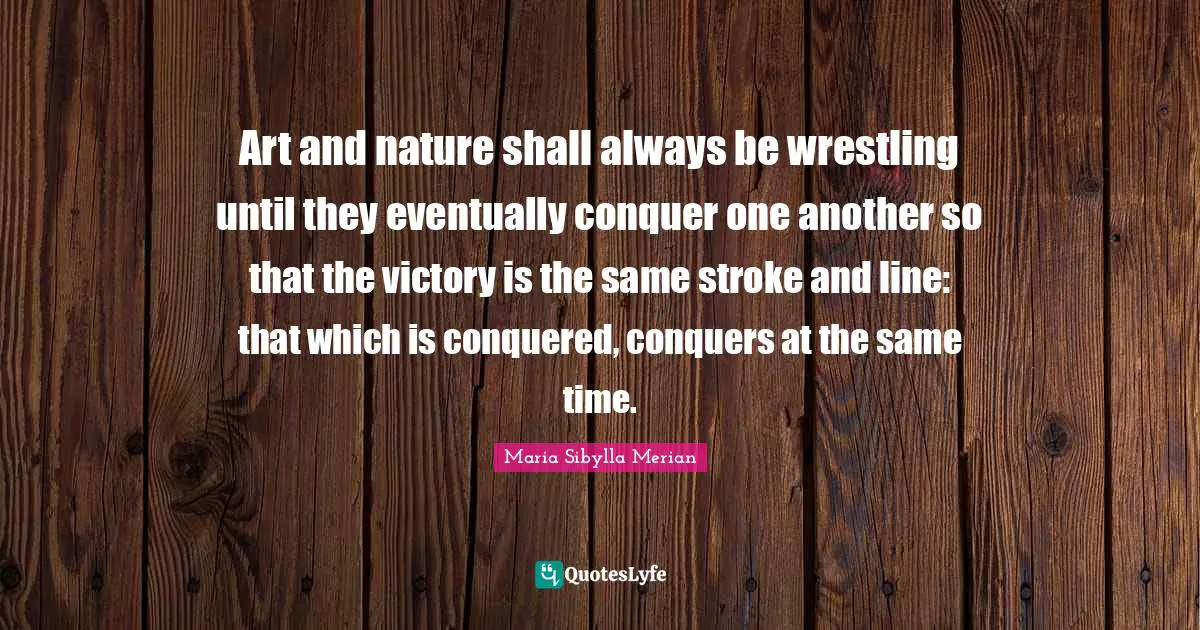 Art and nature shall always be wrestling until they eventually conquer one another so that the victory is the same stroke and line: that which is conquered, conquers at the same time.