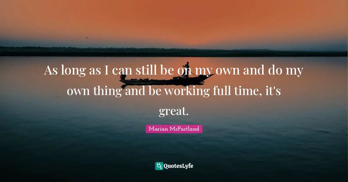 As long as I can still be on my own and do my own thing and be working full time, it's great.