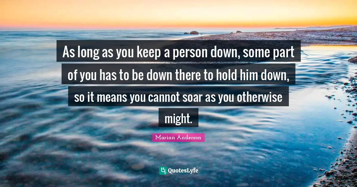 As long as you keep a person down, some part of you has to be down there to hold him down, so it means you cannot soar as you otherwise might.