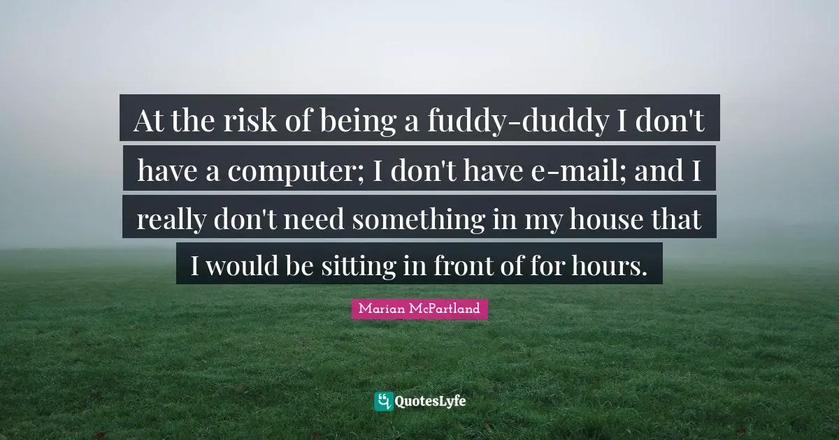 At the risk of being a fuddy-duddy I don't have a computer; I don't have e-mail; and I really don't need something in my house that I would be sitting in front of for hours.