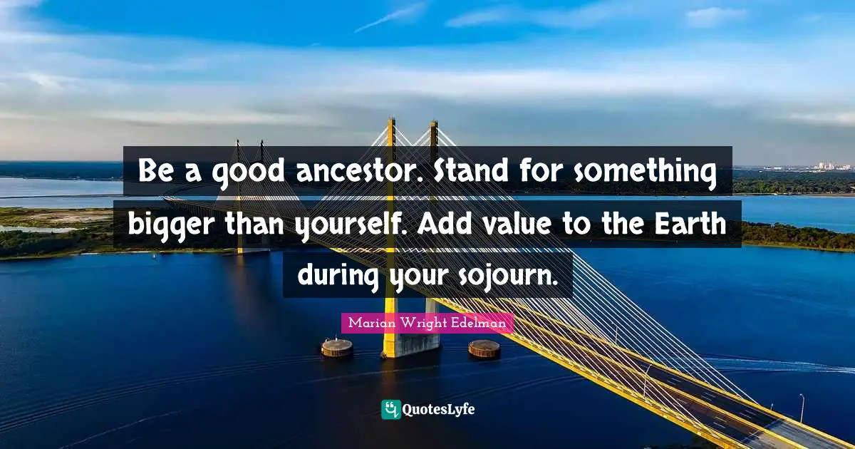 Add Quotes: "Be a good ancestor. Stand for something bigger than yourself. Add value to the Earth during your sojourn."