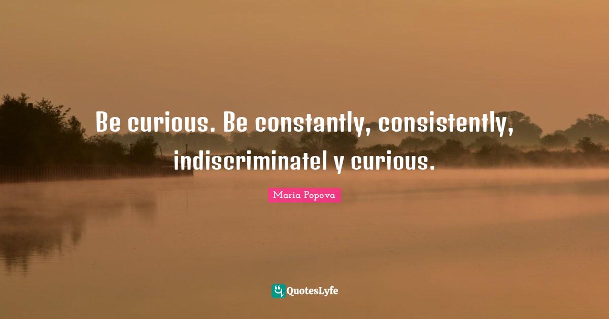 Be curious. Be constantly, consistently, indiscriminatel y curious.