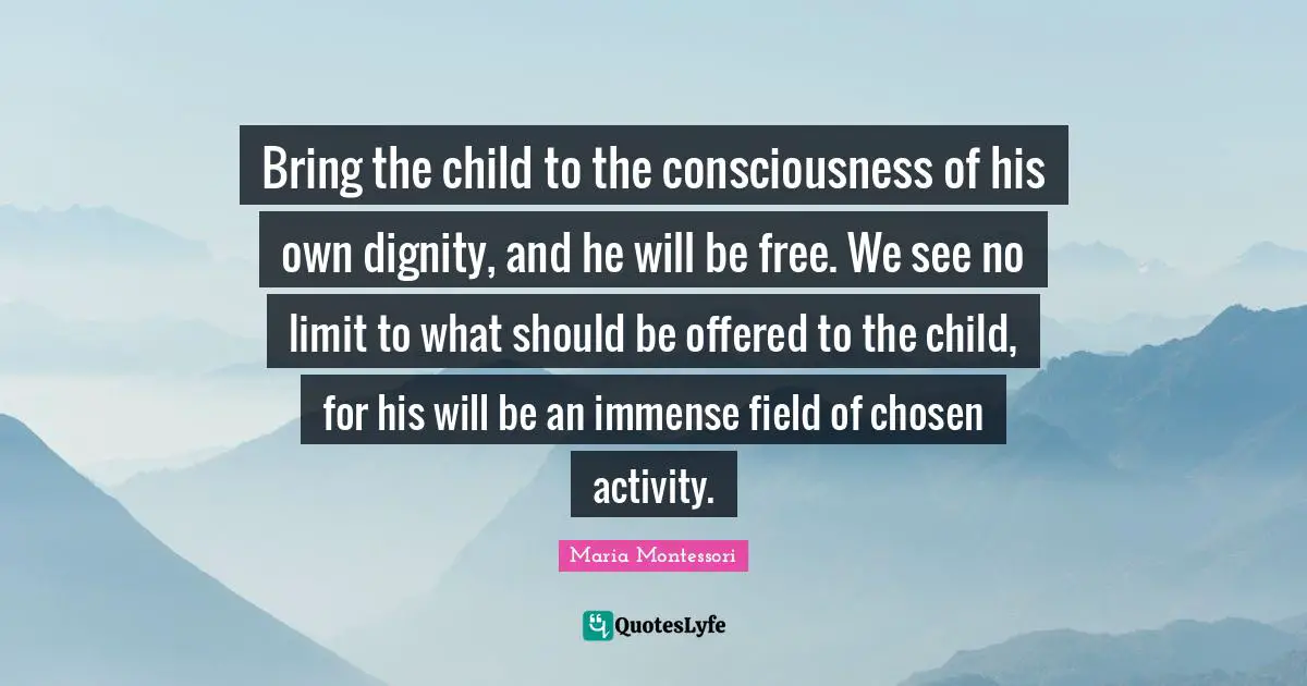 Immense Quotes: "Bring the child to the consciousness of his own dignity, and he will be free. We see no limit to what should be offered to the child, for his will be an immense field of chosen activity."