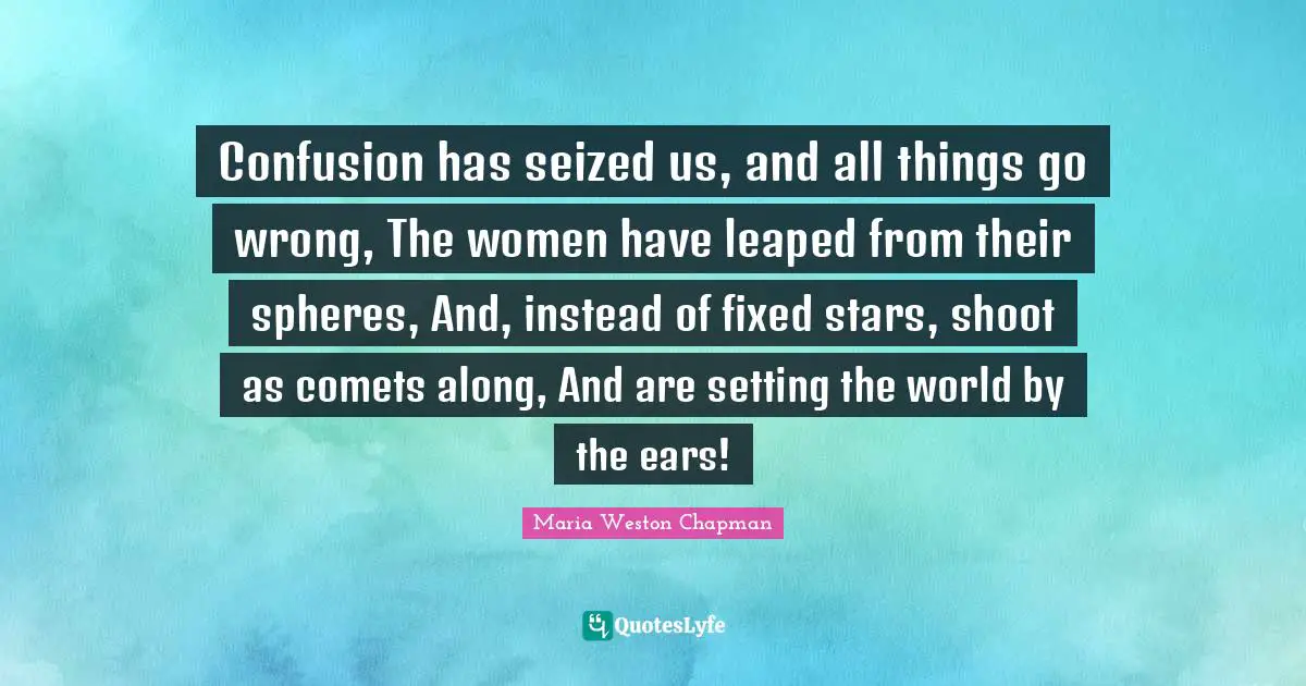 Confusion has seized us, and all things go wrong, The women have leaped from their spheres, And, instead of fixed stars, shoot as comets along, And are setting the world by the ears!