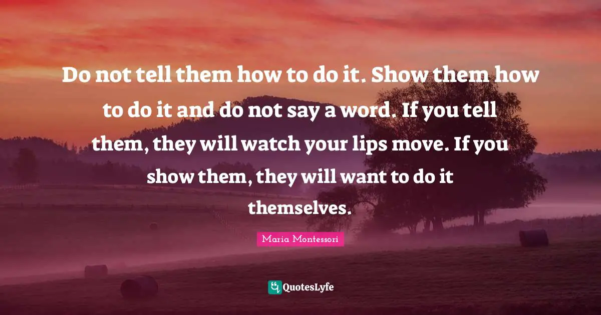 Leadership Quotes: "Do not tell them how to do it. Show them how to do it and do not say a word. If you tell them, they will watch your lips move. If you show them, they will want to do it themselves."