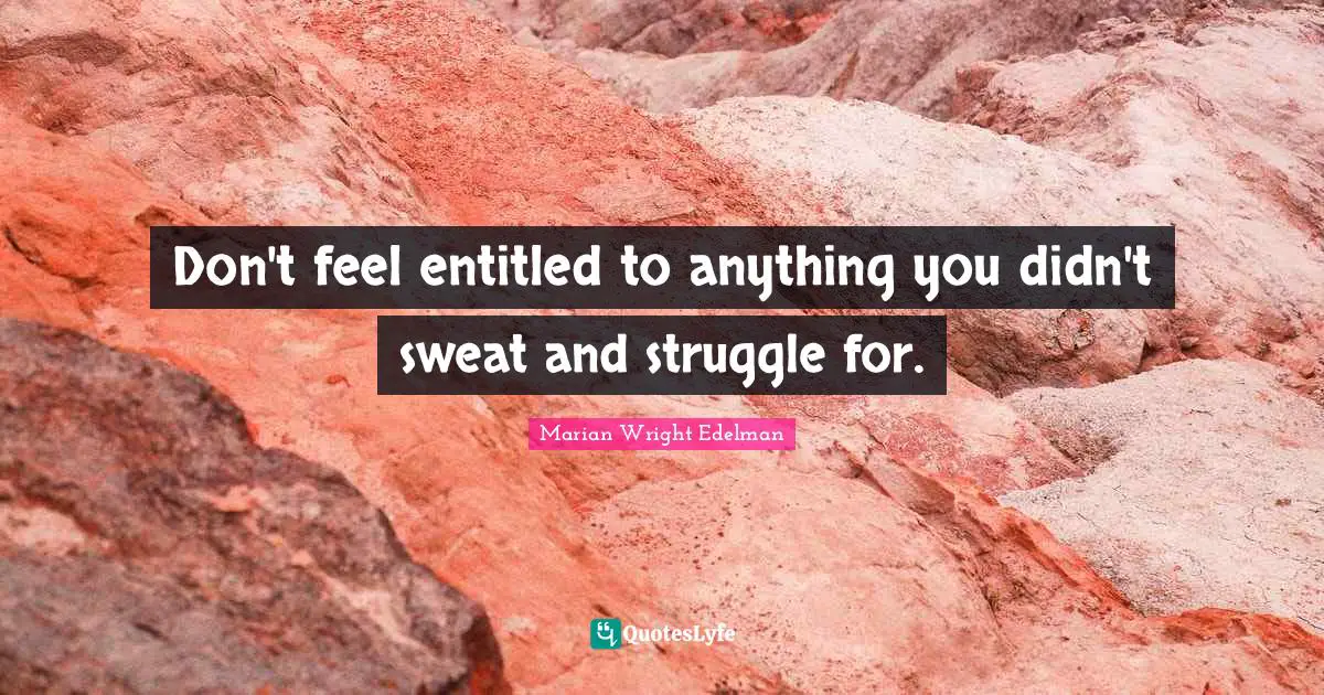 Don't feel entitled to anything you didn't sweat and struggle for.